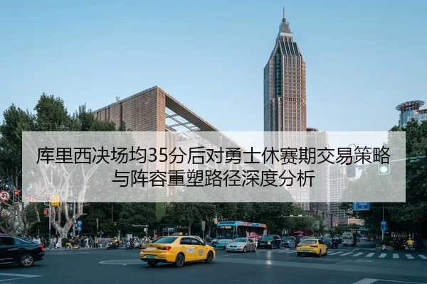 库里西决场均35分后对勇士休赛期交易策略与阵容重塑路径深度分析