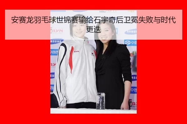 安赛龙羽毛球世锦赛输给石宇奇后卫冕失败与时代更迭